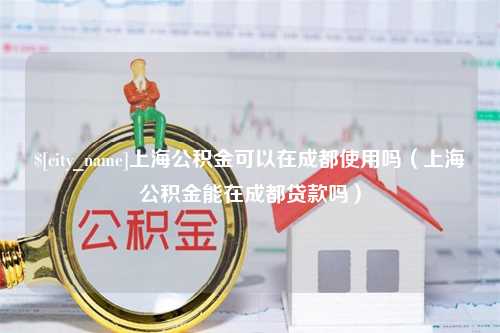 泸州上海公积金可以在成都使用吗（上海公积金能在成都贷款吗）