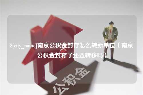 泸州南京公积金封存怎么转新单位（南京公积金封存了还要转移吗）